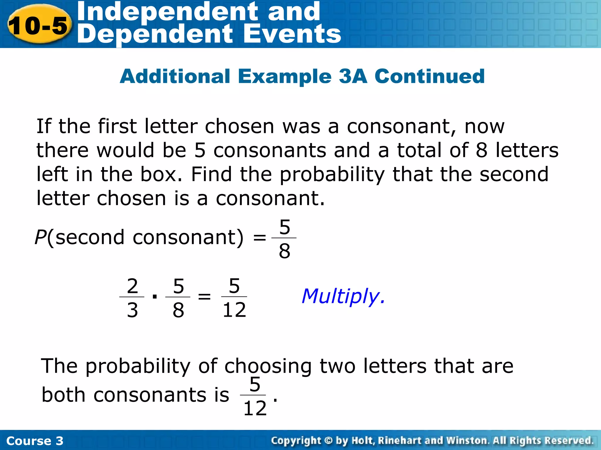 Additional Example 3A Continued
Course 3
10-5
Independent and
Dependent Events
If the first letter chosen was a consonant, now
there would be 5 consonants and a total of 8 letters
left in the box. Find the probability that the second
letter chosen is a consonant.
P(second consonant) =
5
8
5
12
5
8
2
3
· =
The probability of choosing two letters that are
both consonants is .
5
12
Multiply.
 