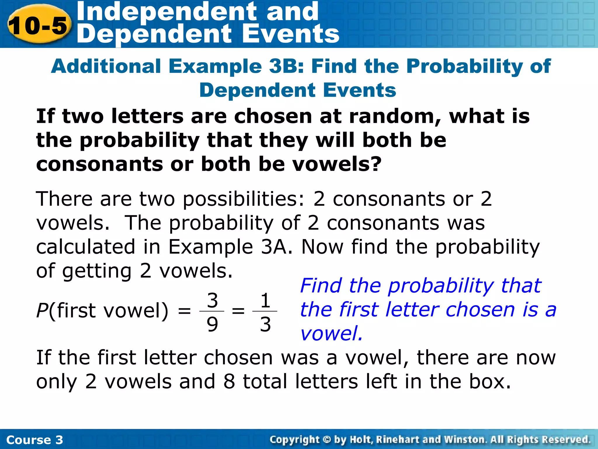 If two letters are chosen at random, what is
the probability that they will both be
consonants or both be vowels?
Additional Example 3B: Find the Probability of
Dependent Events
There are two possibilities: 2 consonants or 2
vowels. The probability of 2 consonants was
calculated in Example 3A. Now find the probability
of getting 2 vowels.
Find the probability that
the first letter chosen is a
vowel.
If the first letter chosen was a vowel, there are now
only 2 vowels and 8 total letters left in the box.
Course 3
10-5
Independent and
Dependent Events
P(first vowel) =
1
3
3
9
=
 