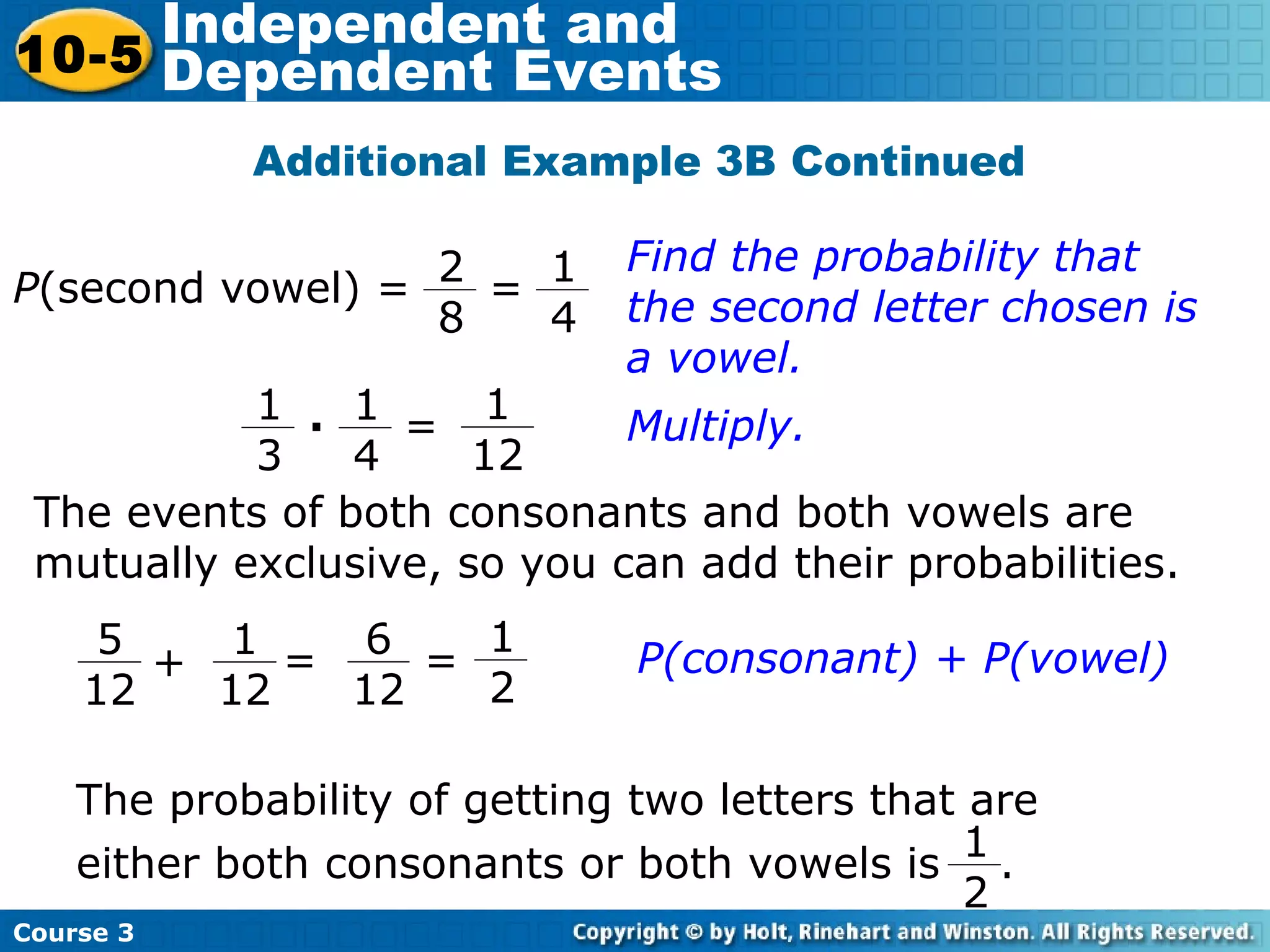 Additional Example 3B Continued
Find the probability that
the second letter chosen is
a vowel.
The events of both consonants and both vowels are
mutually exclusive, so you can add their probabilities.
Course 3
10-5
Independent and
Dependent Events
P(second vowel) =
1
4
2
8
=
1
12
1
4
1
3
· = Multiply.
1
2
5
12
1
12
+ =
6
12
=
The probability of getting two letters that are
either both consonants or both vowels is .
1
2
P(consonant) + P(vowel)
 