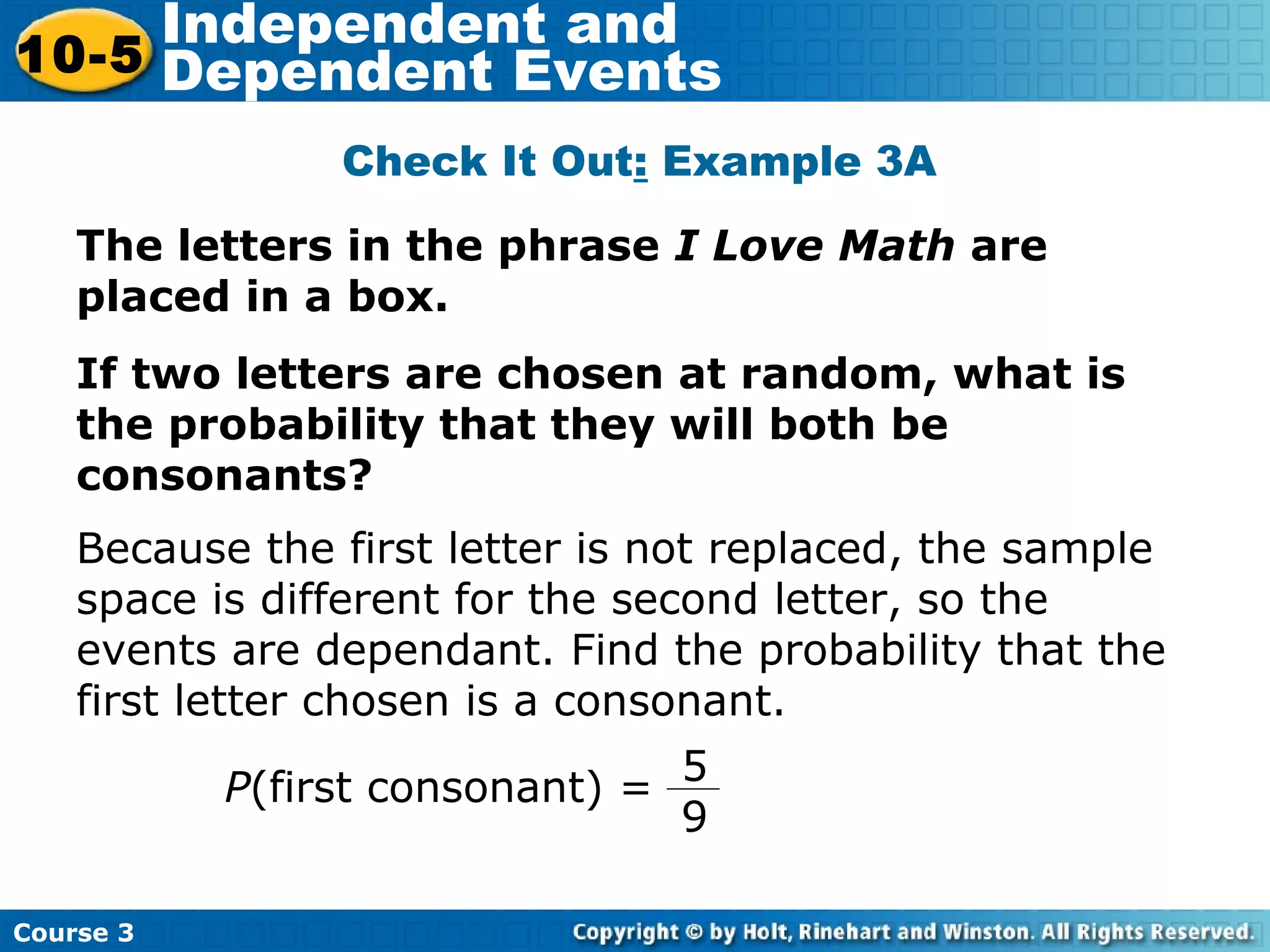 The letters in the phrase I Love Math are
placed in a box.
If two letters are chosen at random, what is
the probability that they will both be
consonants?
Check It Out: Example 3A
Course 3
10-5
Independent and
Dependent Events
P(first consonant) =
5
9
Because the first letter is not replaced, the sample
space is different for the second letter, so the
events are dependant. Find the probability that the
first letter chosen is a consonant.
 