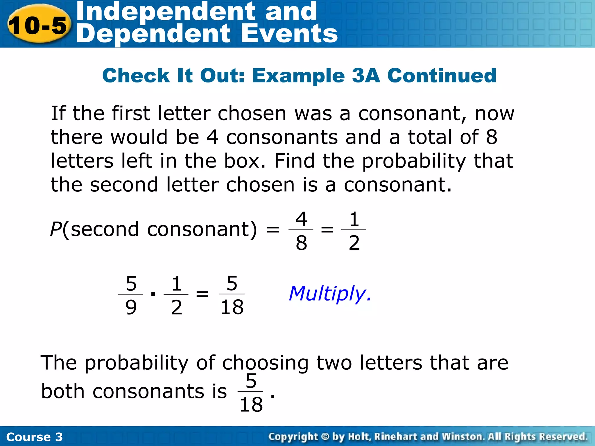 Check It Out: Example 3A Continued
Course 3
10-5
Independent and
Dependent Events
P(second consonant) =
5
18
1
2
5
9
· =
The probability of choosing two letters that are
both consonants is .
5
18
Multiply.
If the first letter chosen was a consonant, now
there would be 4 consonants and a total of 8
letters left in the box. Find the probability that
the second letter chosen is a consonant.
1
2
4
8
=
 