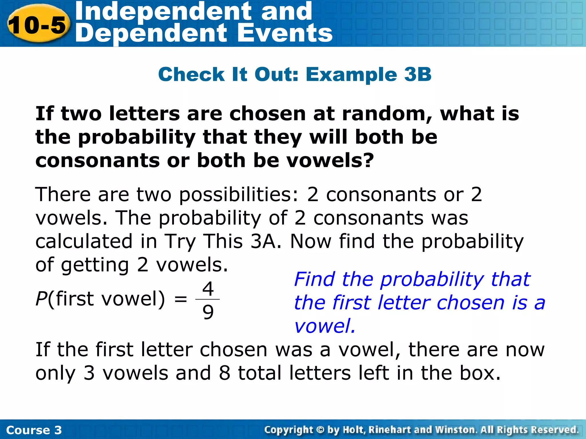 If two letters are chosen at random, what is
the probability that they will both be
consonants or both be vowels?
Check It Out: Example 3B
There are two possibilities: 2 consonants or 2
vowels. The probability of 2 consonants was
calculated in Try This 3A. Now find the probability
of getting 2 vowels.
Find the probability that
the first letter chosen is a
vowel.
If the first letter chosen was a vowel, there are now
only 3 vowels and 8 total letters left in the box.
Course 3
10-5
Independent and
Dependent Events
P(first vowel) =
4
9
 