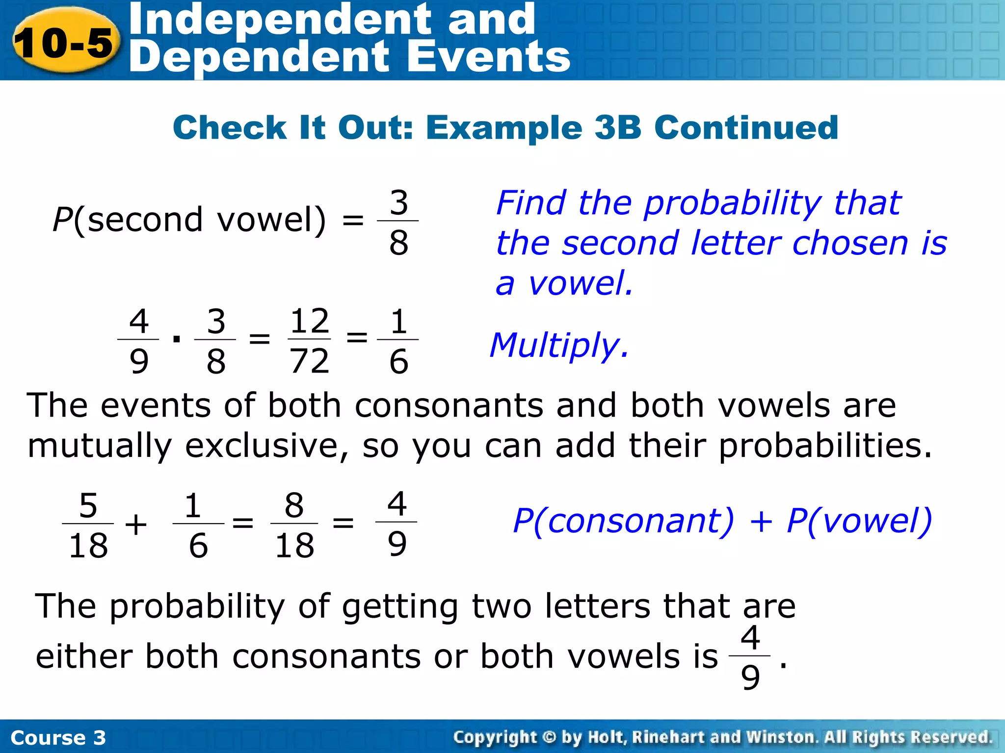 Check It Out: Example 3B Continued
Find the probability that
the second letter chosen is
a vowel.
The events of both consonants and both vowels are
mutually exclusive, so you can add their probabilities.
Course 3
10-5
Independent and
Dependent Events
P(second vowel) =
3
8
12
72
3
8
4
9
· = Multiply.
1
6
=
4
9
5
18
1
6
+ =
8
18
= P(consonant) + P(vowel)
The probability of getting two letters that are
either both consonants or both vowels is .
4
9
 