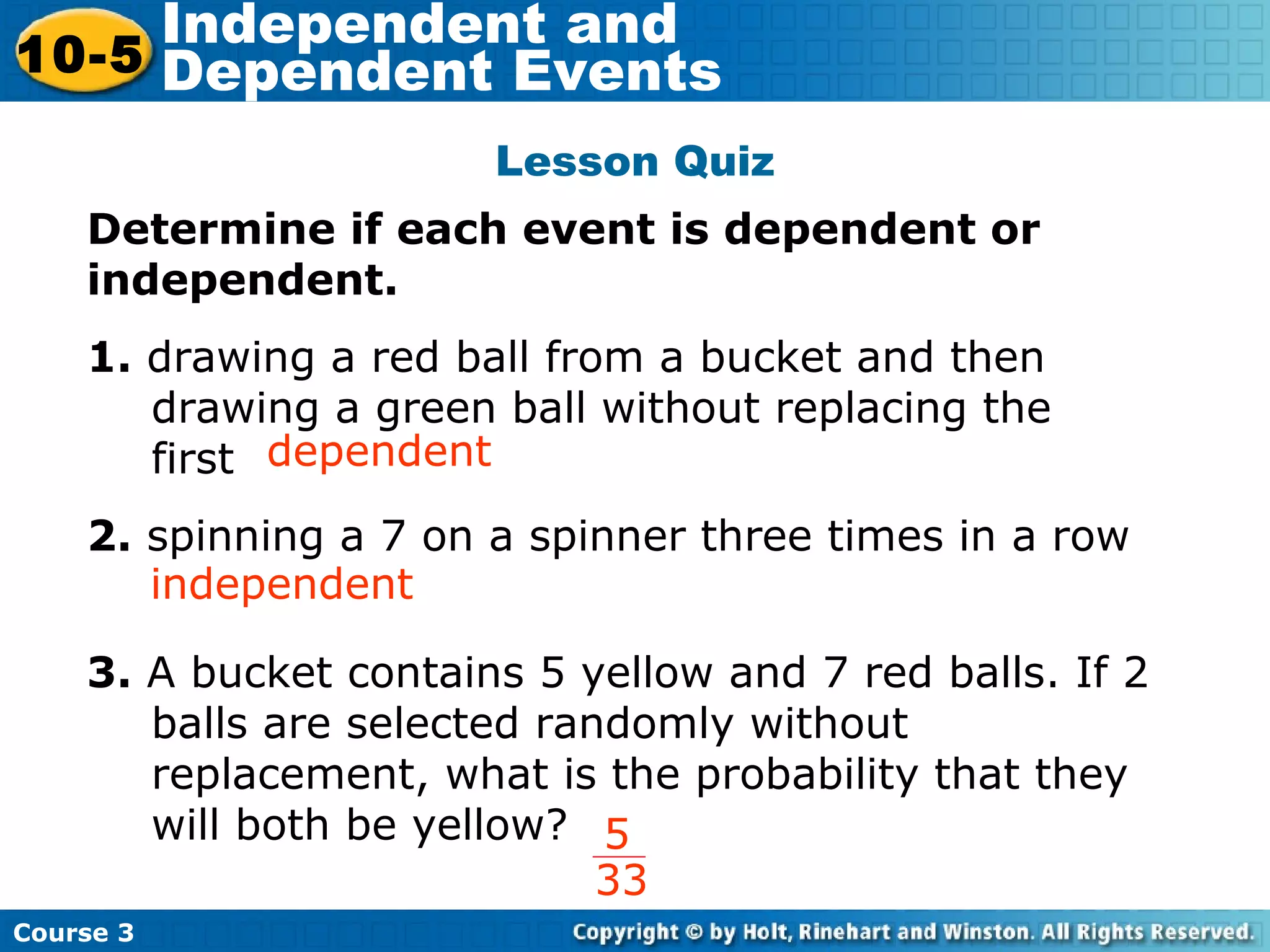 Lesson Quiz
Determine if each event is dependent or
independent.
1. drawing a red ball from a bucket and then
drawing a green ball without replacing the
first
2. spinning a 7 on a spinner three times in a row
3. A bucket contains 5 yellow and 7 red balls. If 2
balls are selected randomly without
replacement, what is the probability that they
will both be yellow?
independent
dependent
Insert Lesson Title Here
5
33
Course 3
10-5
Independent and
Dependent Events
 