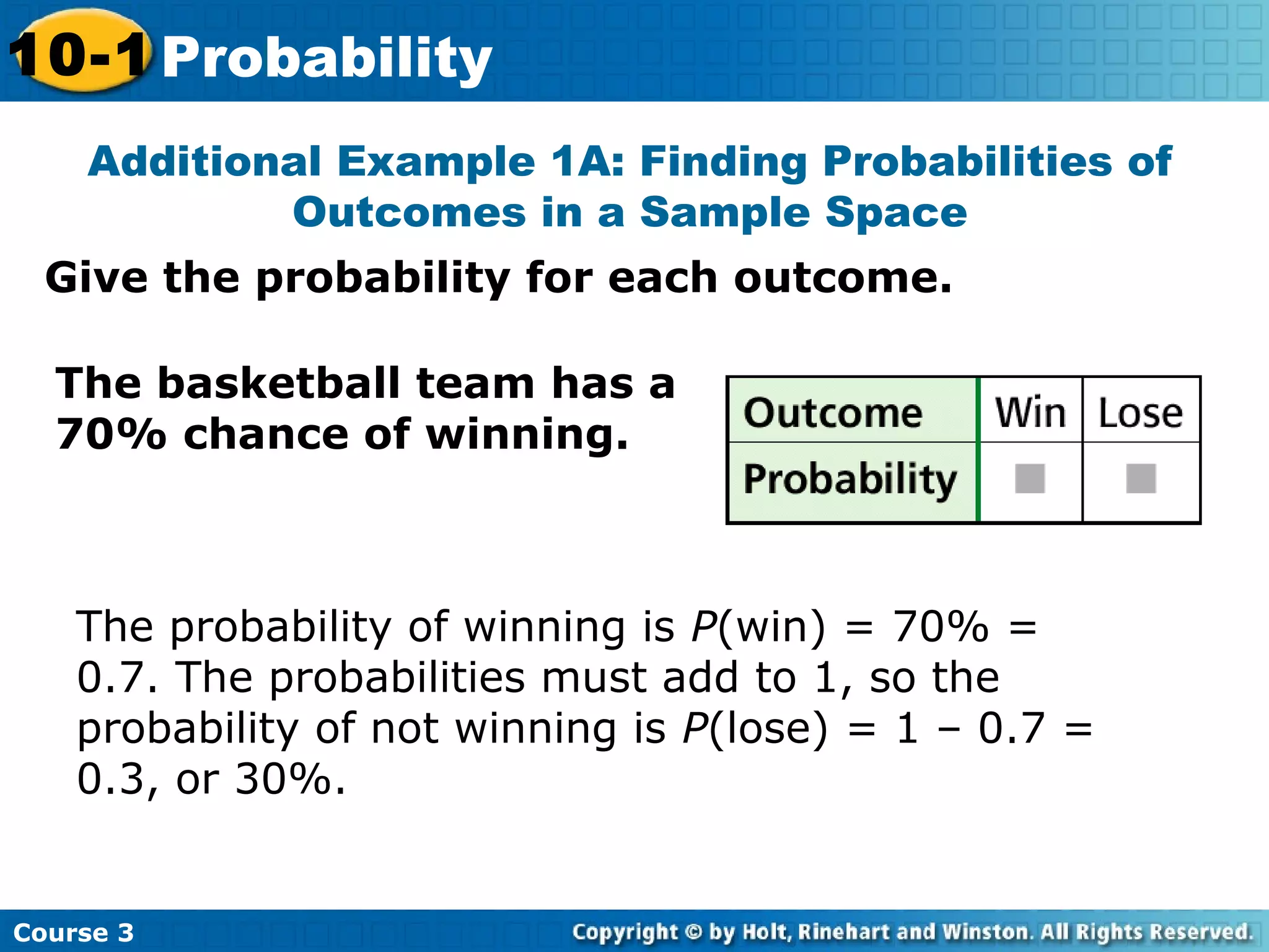 Give the probability for each outcome.
Additional Example 1A: Finding Probabilities of
Outcomes in a Sample Space
Course 3
10-1 Probability
The basketball team has a
70% chance of winning.
The probability of winning is P(win) = 70% =
0.7. The probabilities must add to 1, so the
probability of not winning is P(lose) = 1 – 0.7 =
0.3, or 30%.
 