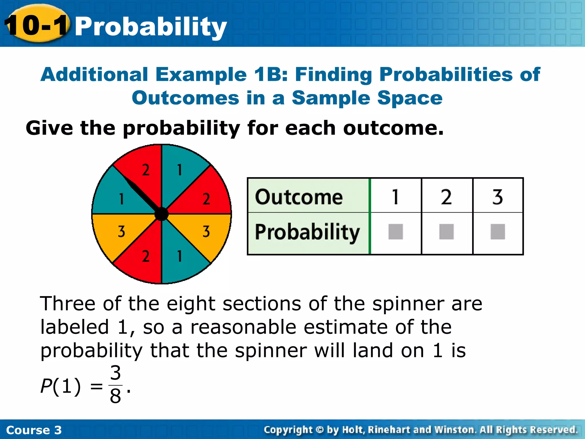 Give the probability for each outcome.
Additional Example 1B: Finding Probabilities of
Outcomes in a Sample Space
Course 3
10-1 Probability
Three of the eight sections of the spinner are
labeled 1, so a reasonable estimate of the
probability that the spinner will land on 1 is
P(1) = .
3
8
 