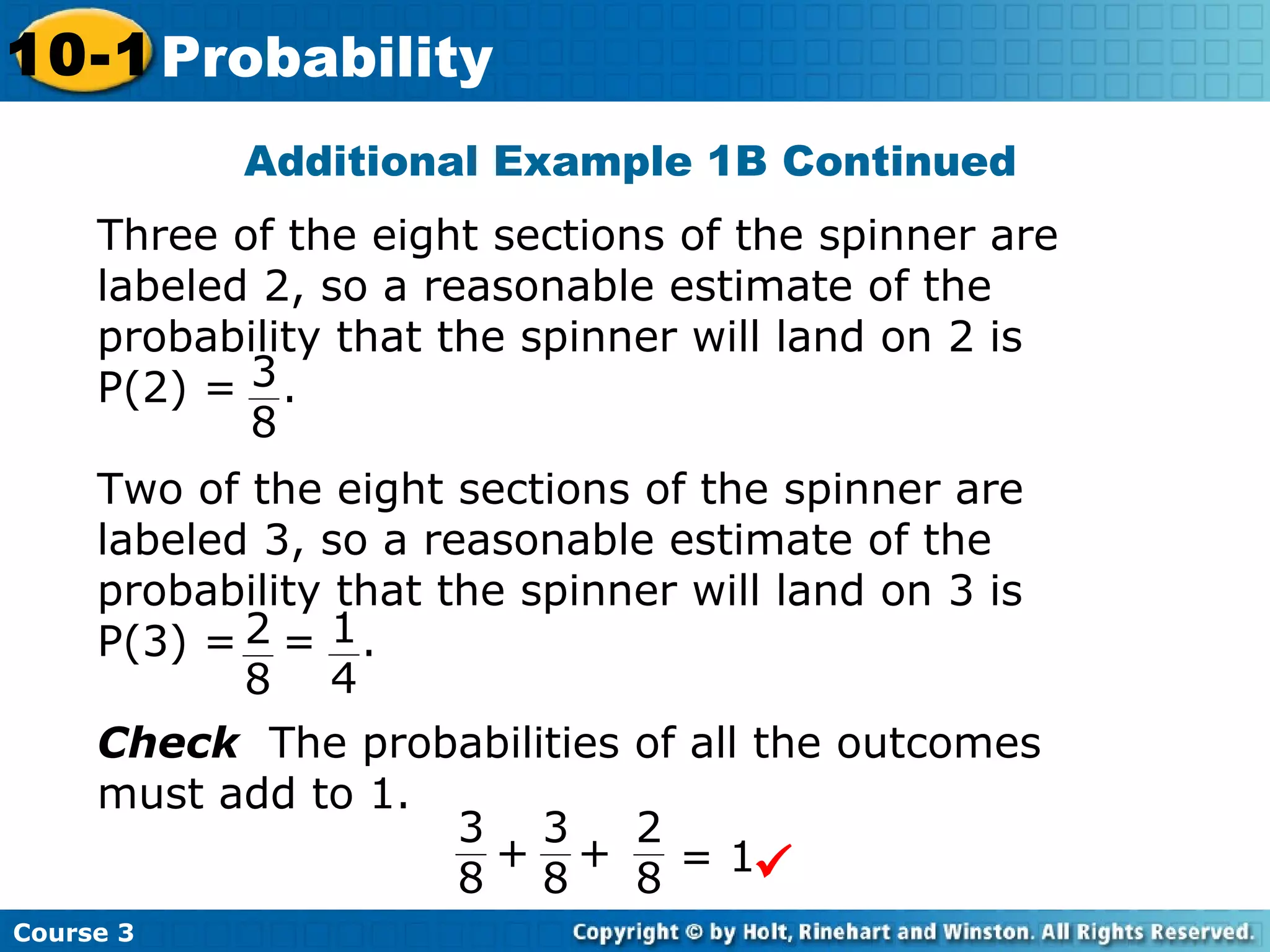 Additional Example 1B Continued
Course 3
10-1 Probability
Three of the eight sections of the spinner are
labeled 2, so a reasonable estimate of the
probability that the spinner will land on 2 is
P(2) = .3
8
Two of the eight sections of the spinner are
labeled 3, so a reasonable estimate of the
probability that the spinner will land on 3 is
P(3) = = .2
8
1
4
Check The probabilities of all the outcomes
must add to 1.
3
8
3
8
2
8
++ = 1
 