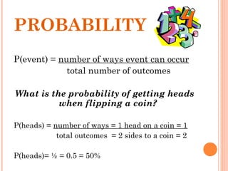 PROBABILITY
P(event) = number of ways event can occur
total number of outcomes
What is the probability of getting heads
when flipping a coin?
P(heads) = number of ways = 1 head on a coin = 1
total outcomes = 2 sides to a coin = 2
P(heads)= ½ = 0.5 = 50%
 