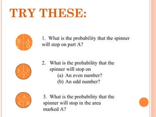 1. What is the probability that the spinner
will stop on part A?
2. What is the probability that the
spinner will stop on
(a) An even number?
(b) An odd number?
3. What is the probability that the
spinner will stop in the area
marked A?
AB
C D
3 1
2
A
C B
TRY THESE:
 