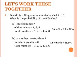  Donald is rolling a number cube labeled 1 to 6.
What is the probability of the following?
a.) an odd number
odd numbers – 1, 3, 5
total numbers – 1, 2, 3, 4, 5, 6
b.) a number greater than 5
numbers greater – 6
total numbers – 1, 2, 3, 4, 5, 6
LET’S WORK THESE
TOGETHER
3/6 = ½ = 0.5 = 50%
1/6 = 0.166 = 16.6%
 