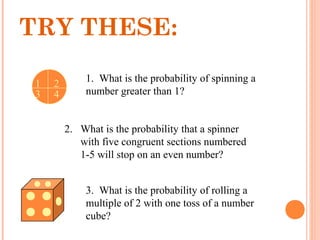 1. What is the probability of spinning a
number greater than 1?
2. What is the probability that a spinner
with five congruent sections numbered
1-5 will stop on an even number?
3. What is the probability of rolling a
multiple of 2 with one toss of a number
cube?
TRY THESE:
21
3 4
 