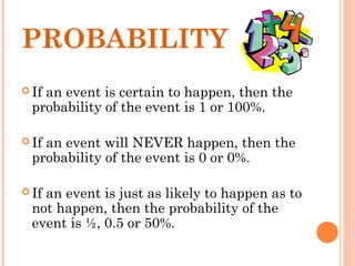 PROBABILITY
 If an event is certain to happen, then the
probability of the event is 1 or 100%.
 If an event will NEVER happen, then the
probability of the event is 0 or 0%.
 If an event is just as likely to happen as to
not happen, then the probability of the
event is ½, 0.5 or 50%.
 