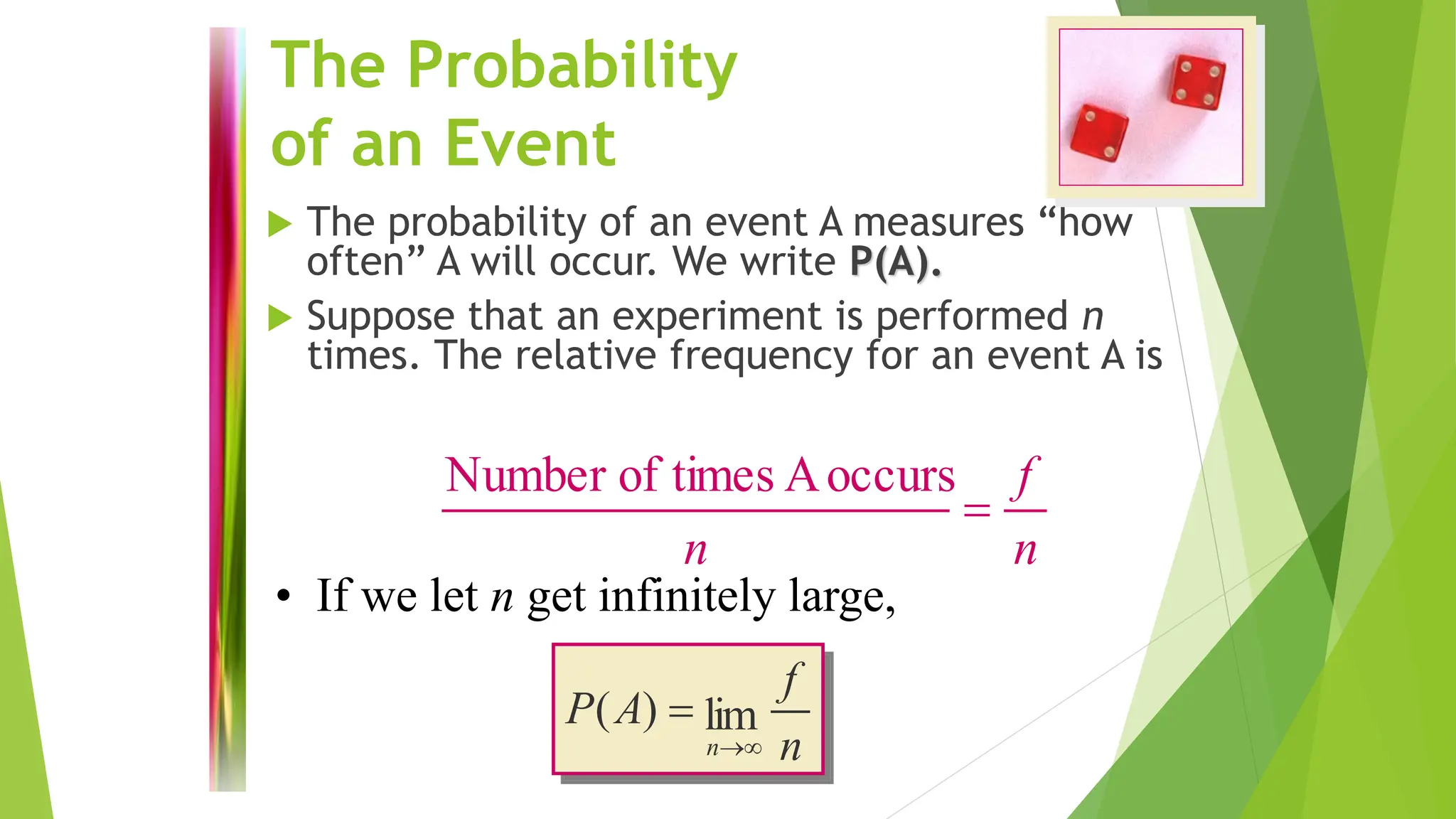 The Probability
of an Event
 The probability of an event A measures “how
often” A will occur. We write P(A).
 Suppose that an experiment is performed n
times. The relative frequency for an event A is
n
f
n
=
occurs
A
times
of
Number
n
f
A
P
n
lim
)
(
→
=
• If we let n get infinitely large,
 