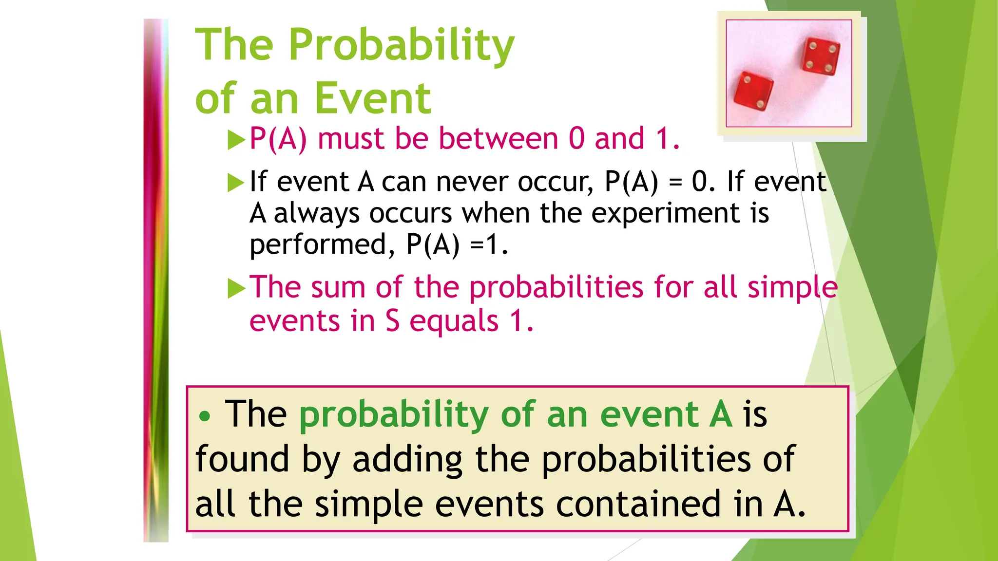 The Probability
of an Event
P(A) must be between 0 and 1.
If event A can never occur, P(A) = 0. If event
A always occurs when the experiment is
performed, P(A) =1.
The sum of the probabilities for all simple
events in S equals 1.
• The probability of an event A is
found by adding the probabilities of
all the simple events contained in A.
 