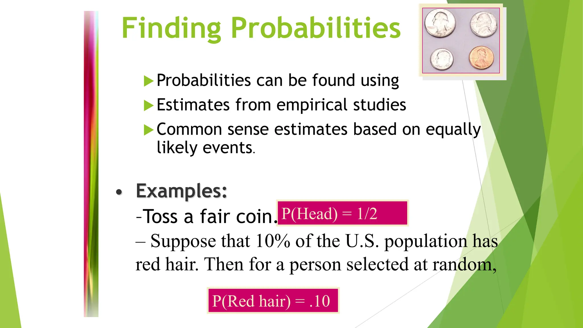 – Suppose that 10% of the U.S. population has
red hair. Then for a person selected at random,
Finding Probabilities
Probabilities can be found using
Estimates from empirical studies
Common sense estimates based on equally
likely events.
P(Head) = 1/2
P(Red hair) = .10
• Examples:
–Toss a fair coin.
 