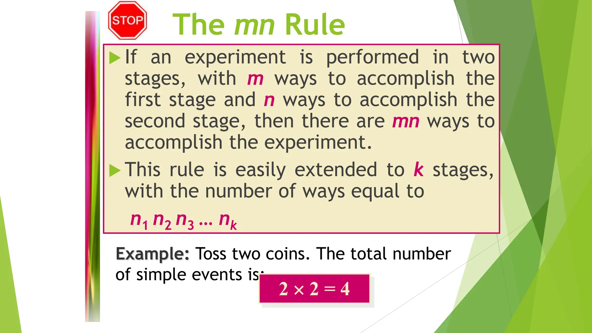 The mn Rule
 If an experiment is performed in two
stages, with m ways to accomplish the
first stage and n ways to accomplish the
second stage, then there are mn ways to
accomplish the experiment.
 This rule is easily extended to k stages,
with the number of ways equal to
n1 n2 n3 … nk
Example: Toss two coins. The total number
of simple events is:
2  2 = 4
 