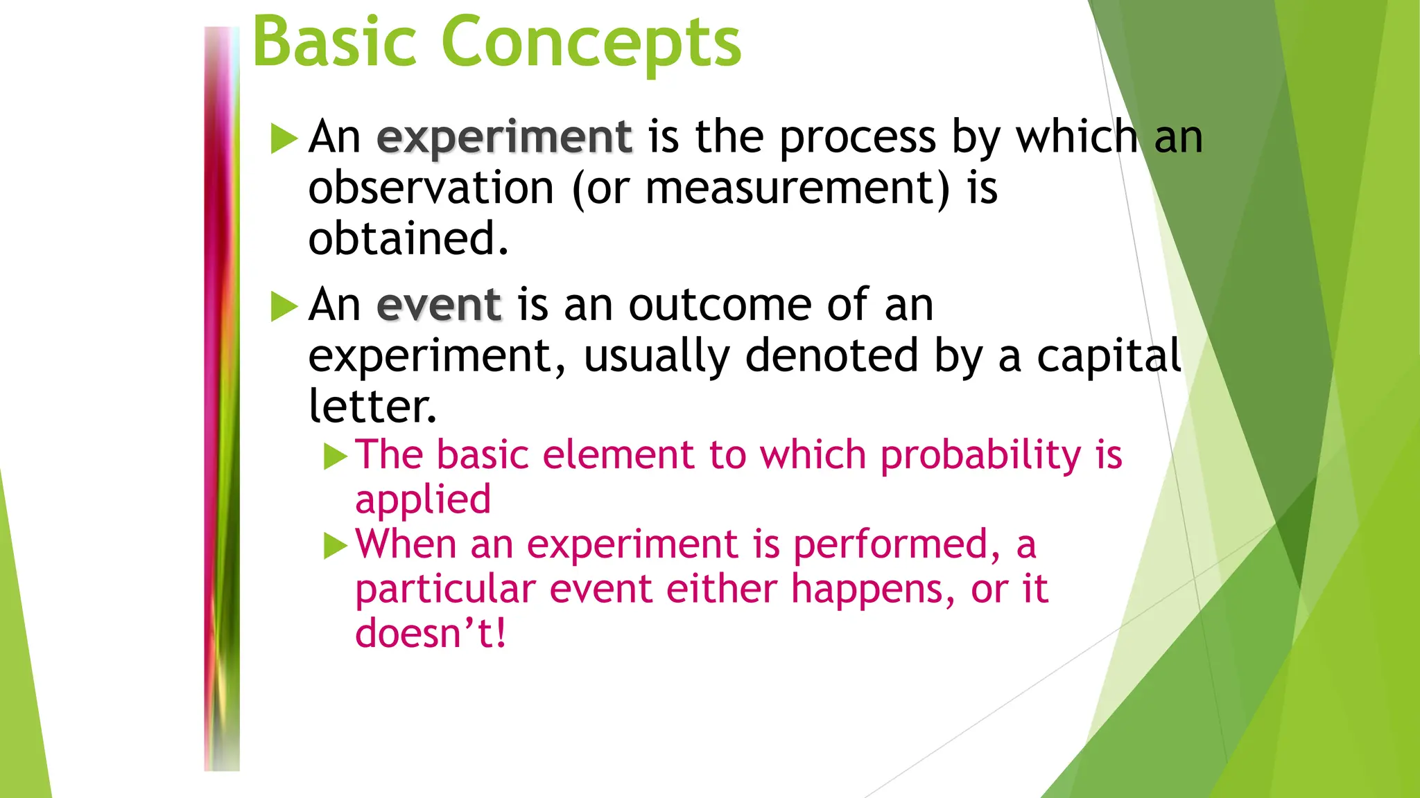 Basic Concepts
 An experiment is the process by which an
observation (or measurement) is
obtained.
 An event is an outcome of an
experiment, usually denoted by a capital
letter.
The basic element to which probability is
applied
When an experiment is performed, a
particular event either happens, or it
doesn’t!
 