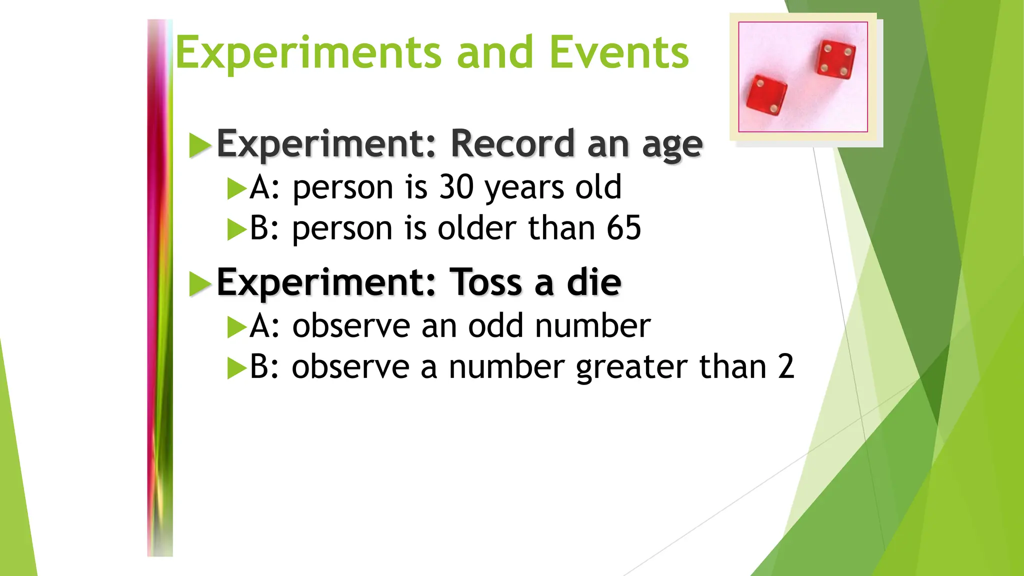 Experiments and Events
Experiment: Record an age
A: person is 30 years old
B: person is older than 65
Experiment: Toss a die
A: observe an odd number
B: observe a number greater than 2
 