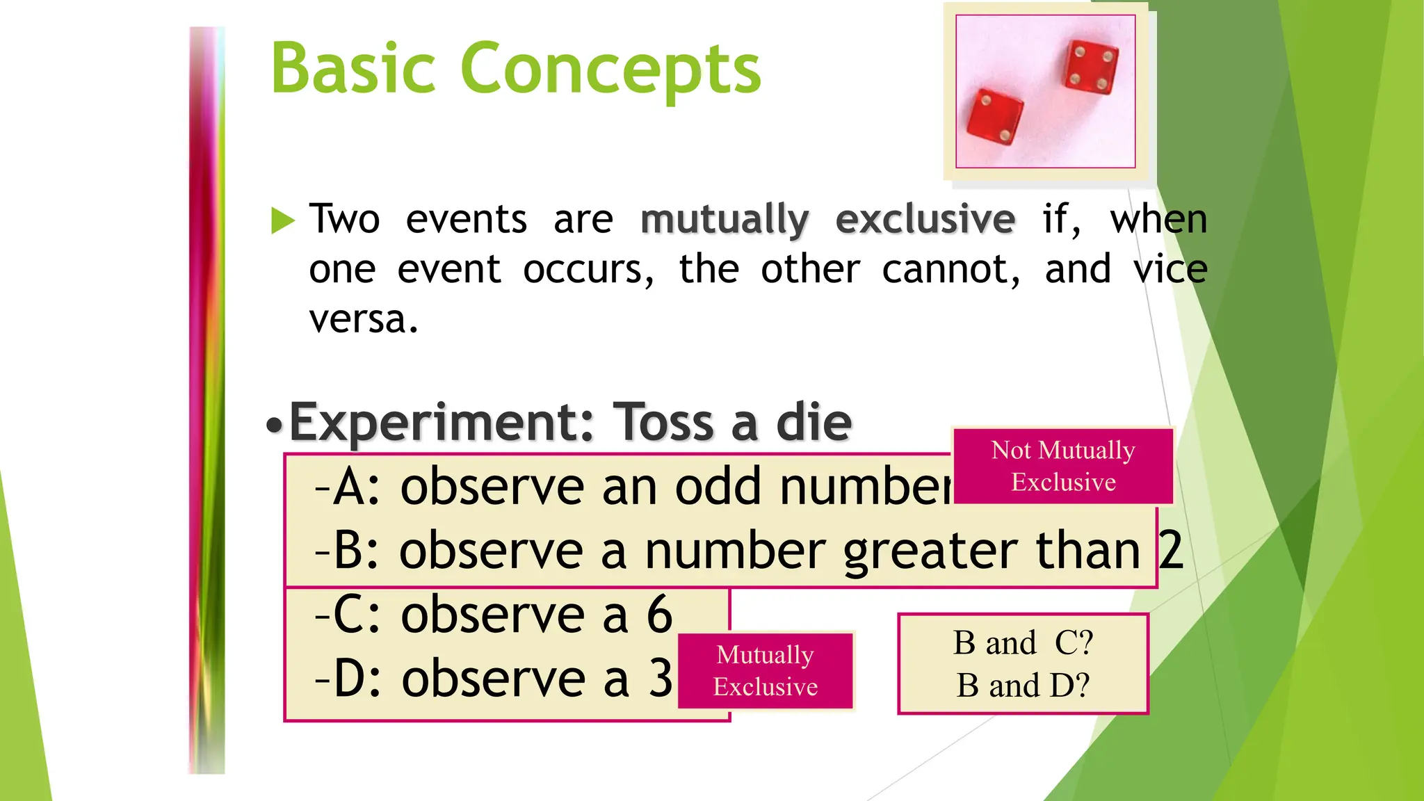Basic Concepts
 Two events are mutually exclusive if, when
one event occurs, the other cannot, and vice
versa.
•Experiment: Toss a die
–A: observe an odd number
–B: observe a number greater than 2
–C: observe a 6
–D: observe a 3
Not Mutually
Exclusive
Mutually
Exclusive
B and C?
B and D?
 