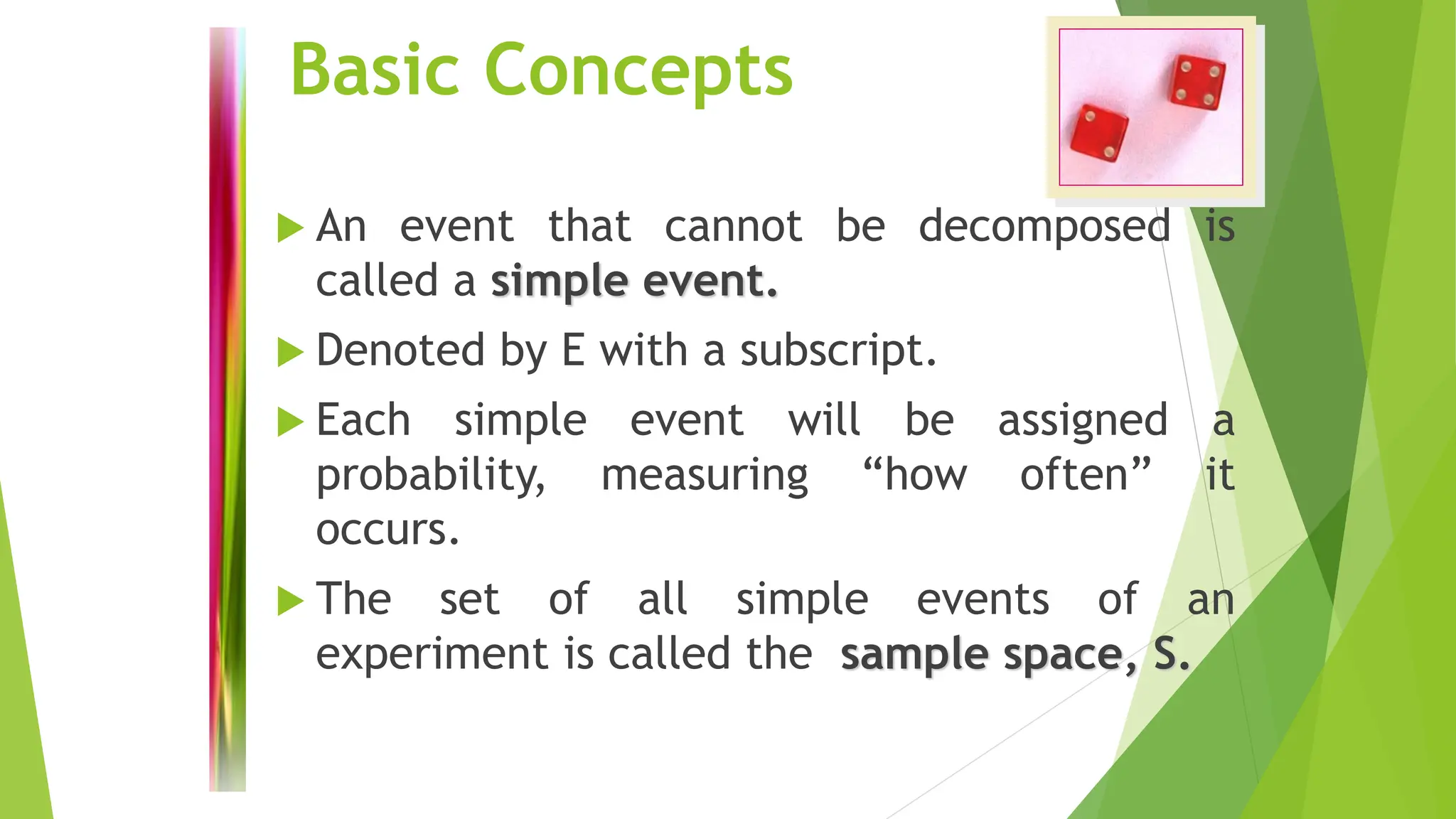 Basic Concepts
 An event that cannot be decomposed is
called a simple event.
 Denoted by E with a subscript.
 Each simple event will be assigned a
probability, measuring “how often” it
occurs.
 The set of all simple events of an
experiment is called the sample space, S.
 