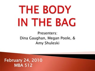 THE BODY IN THE BAG Presenters:  Dina Gaughan, Megan Poole, &  Amy Shuleski February 24, 2010 MBA 512 