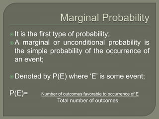 It is the first type of probability;
A marginal or unconditional probability is
the simple probability of the occurrence of
an event;
Denoted by P(E) where ‘E’ is some event;
P(E)= Number of outcomes favorable to occurrence of E
Total number of outcomes
 