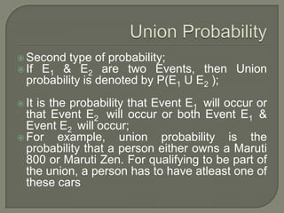  Second type of probability;
 If E1 & E2 are two Events, then Union
probability is denoted by P(E1 U E2 );
 It is the probability that Event E1 will occur or
that Event E2 will occur or both Event E1 &
Event E2 will occur;
 For example, union probability is the
probability that a person either owns a Maruti
800 or Maruti Zen. For qualifying to be part of
the union, a person has to have atleast one of
these cars
 