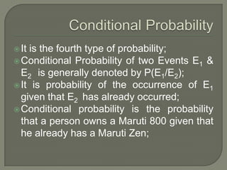 It is the fourth type of probability;
Conditional Probability of two Events E1 &
E2 is generally denoted by P(E1/E2);
It is probability of the occurrence of E1
given that E2 has already occurred;
Conditional probability is the probability
that a person owns a Maruti 800 given that
he already has a Maruti Zen;
 