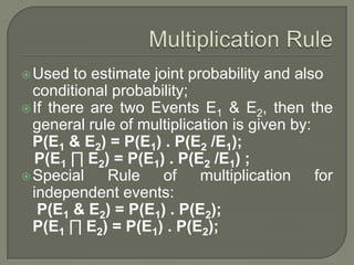 Used to estimate joint probability and also
conditional probability;
If there are two Events E1 & E2, then the
general rule of multiplication is given by:
P(E1 & E2) = P(E1) . P(E2 /E1);
P(E1 ∏ E2) = P(E1) . P(E2 /E1) ;
Special Rule of multiplication for
independent events:
P(E1 & E2) = P(E1) . P(E2);
P(E1 ∏ E2) = P(E1) . P(E2);
 