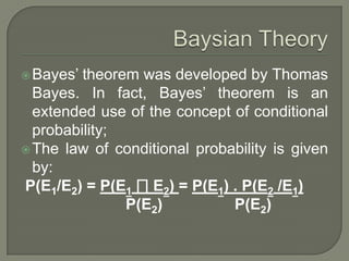 Bayes’ theorem was developed by Thomas
Bayes. In fact, Bayes’ theorem is an
extended use of the concept of conditional
probability;
The law of conditional probability is given
by:
P(E1/E2) = P(E1 ∏ E2) = P(E1) . P(E2 /E1)
P(E2) P(E2)
 