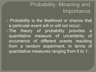  Probability is the likelihood or chance that
a particular event will or will not occur;
The theory of probability provides a
quantitative measure of uncertainty of
occurrence of different events resulting
from a random experiment, in terms of
quantitative measures ranging from 0 to 1;
 
