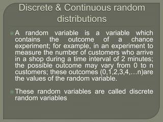 A random variable is a variable which
contains the outcome of a chance
experiment; for example, in an experiment to
measure the number of customers who arrive
in a shop during a time interval of 2 minutes;
the possible outcome may vary from 0 to n
customers; these outcomes (0,1,2,3,4,…n)are
the values of the random variable.
 These random variables are called discrete
random variables
 