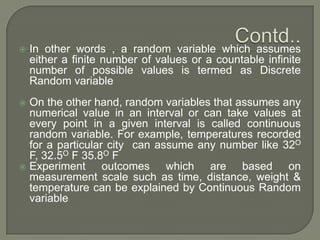  In other words , a random variable which assumes
either a finite number of values or a countable infinite
number of possible values is termed as Discrete
Random variable
 On the other hand, random variables that assumes any
numerical value in an interval or can take values at
every point in a given interval is called continuous
random variable. For example, temperatures recorded
for a particular city can assume any number like 32O
F, 32.5O F 35.8O F
 Experiment outcomes which are based on
measurement scale such as time, distance, weight &
temperature can be explained by Continuous Random
variable
 