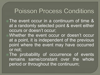 The event occur in a continuum of time &
at a randomly selected point & event either
occurs or doesn’t occur;
Whether the event occur or doesn’t occur
at a point, it is independent of the previous
point where the event may have occurred
or not;
The probability of occurrence of events
remains same/constant over the whole
period or throughout the continuum;
 