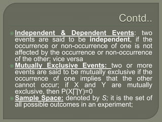  Independent & Dependent Events: two
events are said to be independent, if the
occurrence or non-occurrence of one is not
affected by the occurrence or non-occurrence
of the other; vice versa
 Mutually Exclusive Events: two or more
events are said to be mutually exclusive if the
occurrence of one implies that the other
cannot occur; if X and Y are mutually
exclusive, then P(X∏Y)=0
 Sample Space: denoted by S; it is the set of
all possible outcomes in an experiment;
 