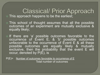  This approach happens to be the earliest;
 This school of thought assumes that all the possible
outcomes of an experiment are mutually exclusive &
equally likely;
 If there are ‘a’ possible outcomes favorable to the
occurrence of Event E, & ‘b’ possible outcomes
unfavorable to the occurrence of Event E & all these
possible outcomes are equally likely & mutually
exclusive, then the probability that the event E will
occur, denoted by P(E), is
P(E)= Number of outcomes favorable to occurrence of E
Total number of outcomes
 
