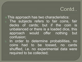 This approach has two characteristics:
a. The subjects refers to fair coins, fair
decks of cards; but if the coin is
unbalanced or there is a loaded dice, this
approach would offer nothing but
confusion;
b. In order to determine probabilities, no
coins had to be tossed, no cards
shuffled, i.e. no experimental data were
required to be collected;
 
