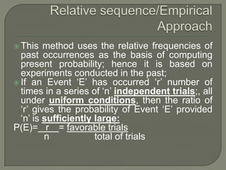  This method uses the relative frequencies of
past occurrences as the basis of computing
present probability; hence it is based on
experiments conducted in the past;
 If an Event ‘E’ has occurred ‘r’ number of
times in a series of ‘n’ independent trials;, all
under uniform conditions, then the ratio of
‘r’ gives the probability of Event ‘E’ provided
‘n’ is sufficiently large:
P(E)= r = favorable trials
n total of trials
 