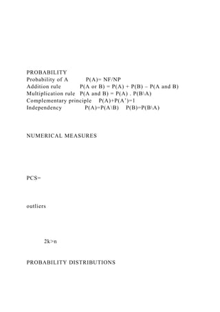 PROBABILITY
Probability of A P(A)= NF/NP
Addition rule P(A or B) = P(A) + P(B) – P(A and B)
Multiplication rule P(A and B) = P(A) . P(BA)
Complementary principle P(A)+P(A’)=1
Independency P(A)=P(AB) P(B)=P(BA)
NUMERICAL MEASURES
PCS=
outliers
2k>n
PROBABILITY DISTRIBUTIONS
 