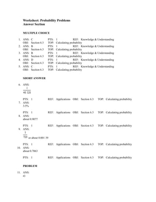 Worksheet: Probability Problems
    Answer Section

    MULTIPLE CHOICE

 1. ANS:   C             PTS:   1              REF: Knowledge & Understanding
    OBJ:   Section 6.3   TOP:   Calculating probability
 2. ANS:   B             PTS:   1              REF: Knowledge & Understanding
    OBJ:   Section 6.3   TOP:   Calculating probability
 3. ANS:   B             PTS:   1              REF: Knowledge & Understanding
    OBJ:   Section 6.3   TOP:   Calculating probability
 4. ANS:   D             PTS:   1              REF: Knowledge & Understanding
    OBJ:   Section 6.3   TOP:   Calculating probability
 5. ANS:   C             PTS:   1              REF: Knowledge & Understanding
    OBJ:   Section 6.3   TOP:   Calculating probability


    SHORT ANSWER

 6. ANS:




    PTS: 1               REF: Applications OBJ: Section 6.3     TOP: Calculating probability
 7. ANS:
    3.5%

    PTS: 1               REF: Applications OBJ: Section 6.3     TOP: Calculating probability
 8. ANS:
    about 0.9077

    PTS: 1               REF: Applications OBJ: Section 6.3     TOP: Calculating probability
 9. ANS:


        or about 0.001 39

    PTS: 1               REF: Applications OBJ: Section 6.3     TOP: Calculating probability
10. ANS:
    about 0.7063

    PTS: 1               REF: Applications OBJ: Section 6.3     TOP: Calculating probability


    PROBLEM

11. ANS:
    a)
 