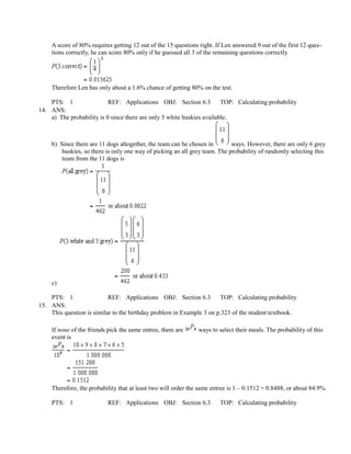 A score of 80% requires getting 12 out of the 15 questions right. If Len answered 9 out of the first 12 ques-
     tions correctly, he can score 80% only if he guessed all 3 of the remaining questions correctly.




     Therefore Len has only about a 1.6% chance of getting 80% on the test.

    PTS: 1                 REF: Applications OBJ: Section 6.3           TOP: Calculating probability
14. ANS:
    a) The probability is 0 since there are only 5 white huskies available.



     b) Since there are 11 dogs altogether, the team can be chosen in        ways. However, there are only 6 grey
         huskies, so there is only one way of picking an all grey team. The probability of randomly selecting this
         team from the 11 dogs is




     c)

    PTS: 1                 REF: Applications OBJ: Section 6.3         TOP: Calculating probability
15. ANS:
    This question is similar to the birthday problem in Example 3 on p.323 of the student textbook.

     If none of the friends pick the same entree, there are     ways to select their meals. The probability of this
     event is




     Therefore, the probability that at least two will order the same entree is 1 – 0.1512 = 0.8488, or about 84.9%.

     PTS: 1                 REF: Applications OBJ: Section 6.3           TOP: Calculating probability
 