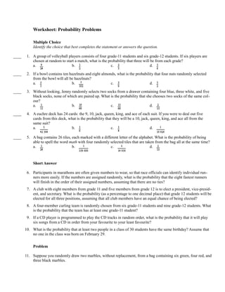 Worksheet: Probability Problems

            Multiple Choice
            Identify the choice that best completes the statement or answers the question.

____    1. A group of volleyball players consists of four grade-11 students and six grade-12 students. If six players are
           chosen at random to start a match, what is the probability that three will be from each grade?
           a.                      b.                       c.                        d.

____    2. If a bowl contains ten hazelnuts and eight almonds, what is the probability that four nuts randomly selected
           from the bowl will all be hazelnuts?
           a.                      b.                      c.                       d.

____    3. Without looking, Jenny randomly selects two socks from a drawer containing four blue, three white, and five
           black socks, none of which are paired up. What is the probability that she chooses two socks of the same col-
           our?
           a.                     b.                      c.                        d.

____    4. A euchre deck has 24 cards: the 9, 10, jack, queen, king, and ace of each suit. If you were to deal out five
           cards from this deck, what is the probability that they will be a 10, jack, queen, king, and ace all from the
           same suit?
           a.                      b.                        c.                        d.

____    5. A bag contains 26 tiles, each marked with a different letter of the alphabet. What is the probability of being
           able to spell the word math with four randomly selected tiles that are taken from the bag all at the same time?
           a.                       b.                     c.                        d.



            Short Answer

        6. Participants in marathons are often given numbers to wear, so that race officials can identify individual run-
           ners more easily. If the numbers are assigned randomly, what is the probability that the eight fastest runners
           will finish in the order of their assigned numbers, assuming that there are no ties?
        7. A club with eight members from grade 11 and five members from grade 12 is to elect a president, vice-presid-
           ent, and secretary. What is the probability (as a percentage to one decimal place) that grade 12 students will be
           elected for all three positions, assuming that all club members have an equal chance of being elected?
        8. A four-member curling team is randomly chosen from six grade-11 students and nine grade-12 students. What
           is the probability that the team has at least one grade-11 student?
        9. If a CD player is programmed to play the CD tracks in random order, what is the probability that it will play
           six songs from a CD in order from your favourite to your least favourite?
       10. What is the probability that at least two people in a class of 30 students have the same birthday? Assume that
           no one in the class was born on February 29.


            Problem

       11. Suppose you randomly draw two marbles, without replacement, from a bag containing six green, four red, and
           three black marbles.
 
