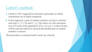 Lehiri's method:
 Lahari in 1951 suggested an alternative procedure in which
cumulations are avoided completely.
 In this approach, a pair of random numbers say (I,j) is selected
such that (1 ≤ I ≤ N) and (1 ≤ j ≤ M) where m is the maximum
size of N units in the population. If (x ≥ j) or (j ≤ x) then ith pair
will be selected otherwise rejected and another pair of random
numbers is chosen.
This procedure is continued until n units are selected.
 