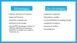 Efficient allocation of resources.
Improved Precision.
Flexibility in sample size.
Inclusion of rare groups.
Overall PPS advantages in terms of
efficient allocation of resources,
flexibility in sample size, improve
Precision, etc.
Additional complexity.
Dependency variable.
Limited flexibility in sampling design.
complexity in analysis.
Sensitive to outliers.
Need high cost
Advantages: Dis-Advantages:
 