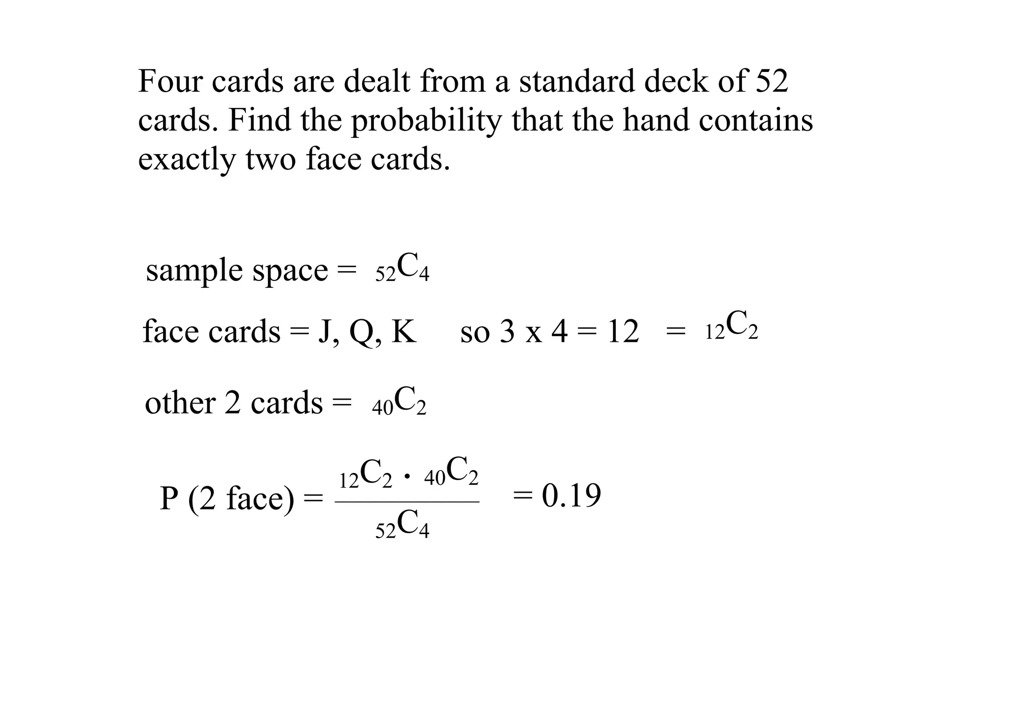 Four cards are dealt from a standard deck of 52 
cards. Find the probability that the hand contains 
exactly two face cards.  


sample space =  52C4
face cards = J, Q, K     so 3 x 4 = 12   =   12C2


other 2 cards =  40C2

                 12C2   . 40C2
 P (2 face) =                    = 0.19
                   52C4
 