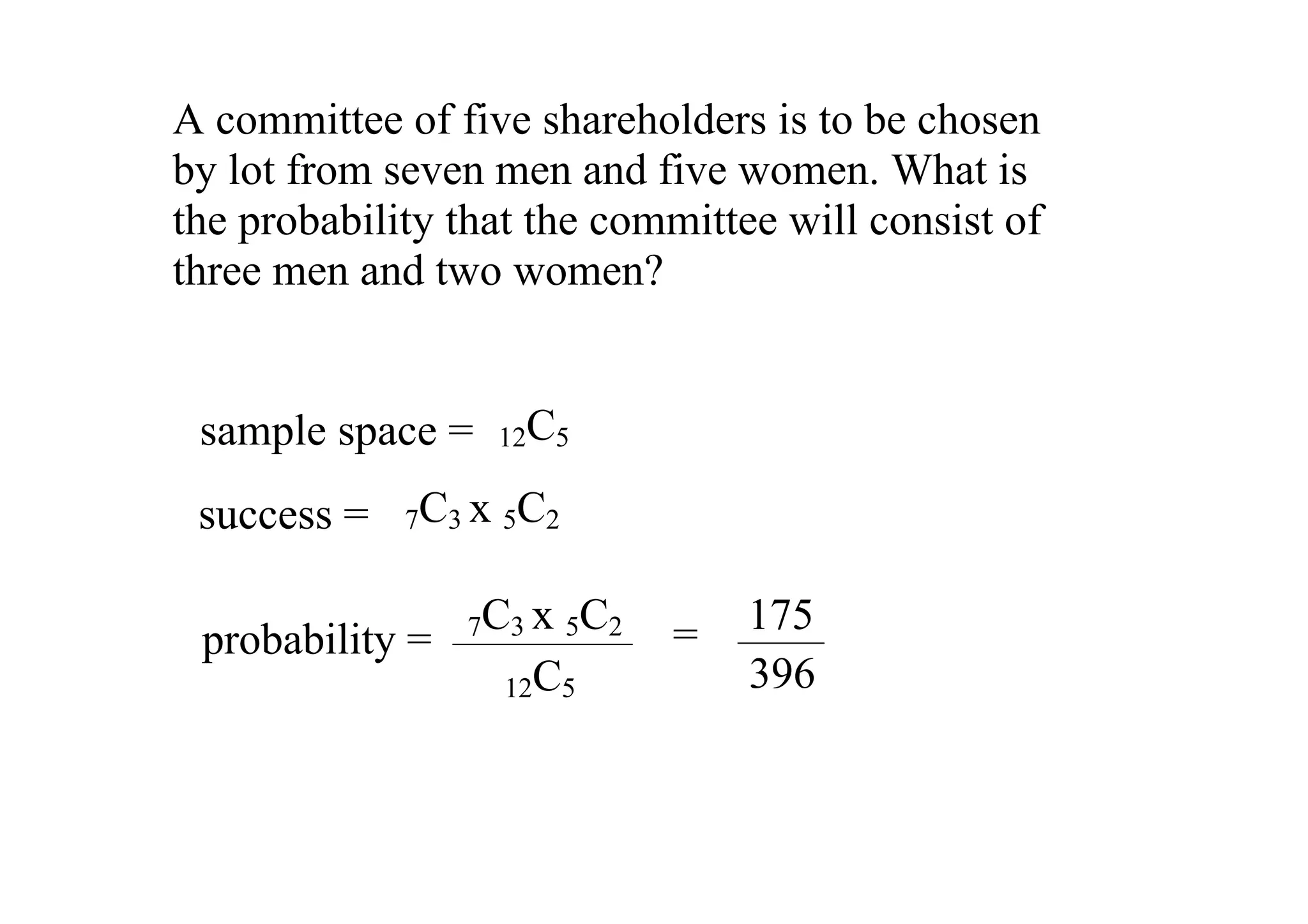 A committee of five shareholders is to be chosen 
by lot from seven men and five women. What is 
the probability that the committee will consist of 
three men and two women? 


 sample space =  12C5
 success =  7C3 x 5C2

                  7C3 x 5C2   =  175
 probability = 
                    12C5         396
 