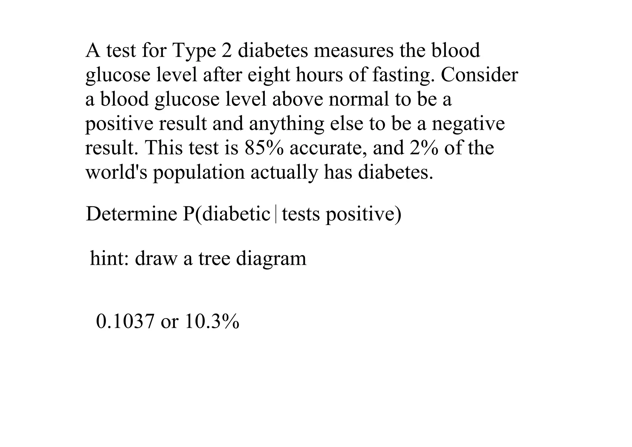 A test for Type 2 diabetes measures the blood 
glucose level after eight hours of fasting. Consider 
a blood glucose level above normal to be a 
positive result and anything else to be a negative 
result. This test is 85% accurate, and 2% of the 
world's population actually has diabetes. 
Determine P(diabetic  tests positive)

hint: draw a tree diagram

 0.1037 or 10.3%
 