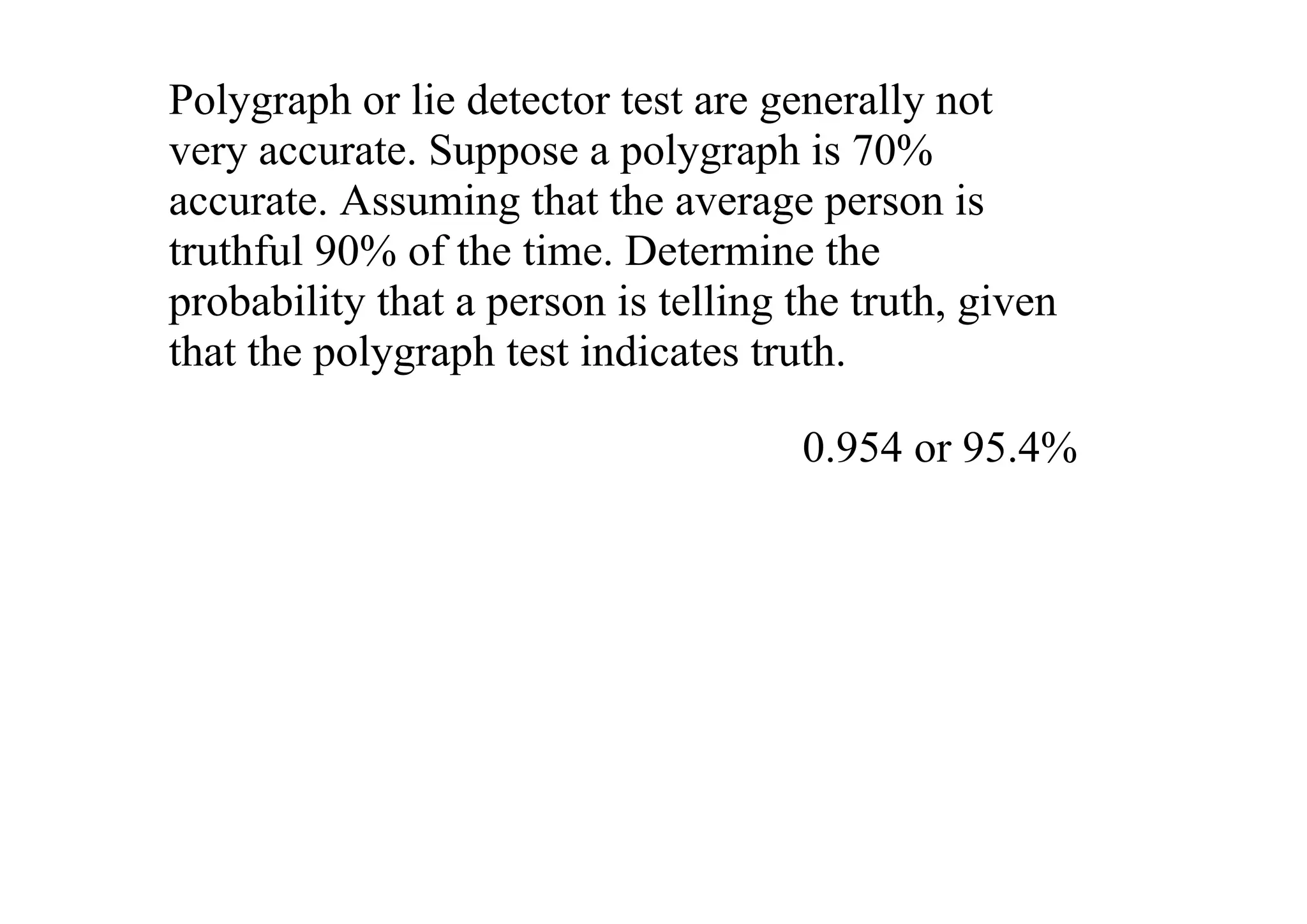 Polygraph or lie detector test are generally not 
very accurate. Suppose a polygraph is 70% 
accurate. Assuming that the average person is 
truthful 90% of the time. Determine the 
probability that a person is telling the truth, given 
that the polygraph test indicates truth. 

                                      0.954 or 95.4%
 