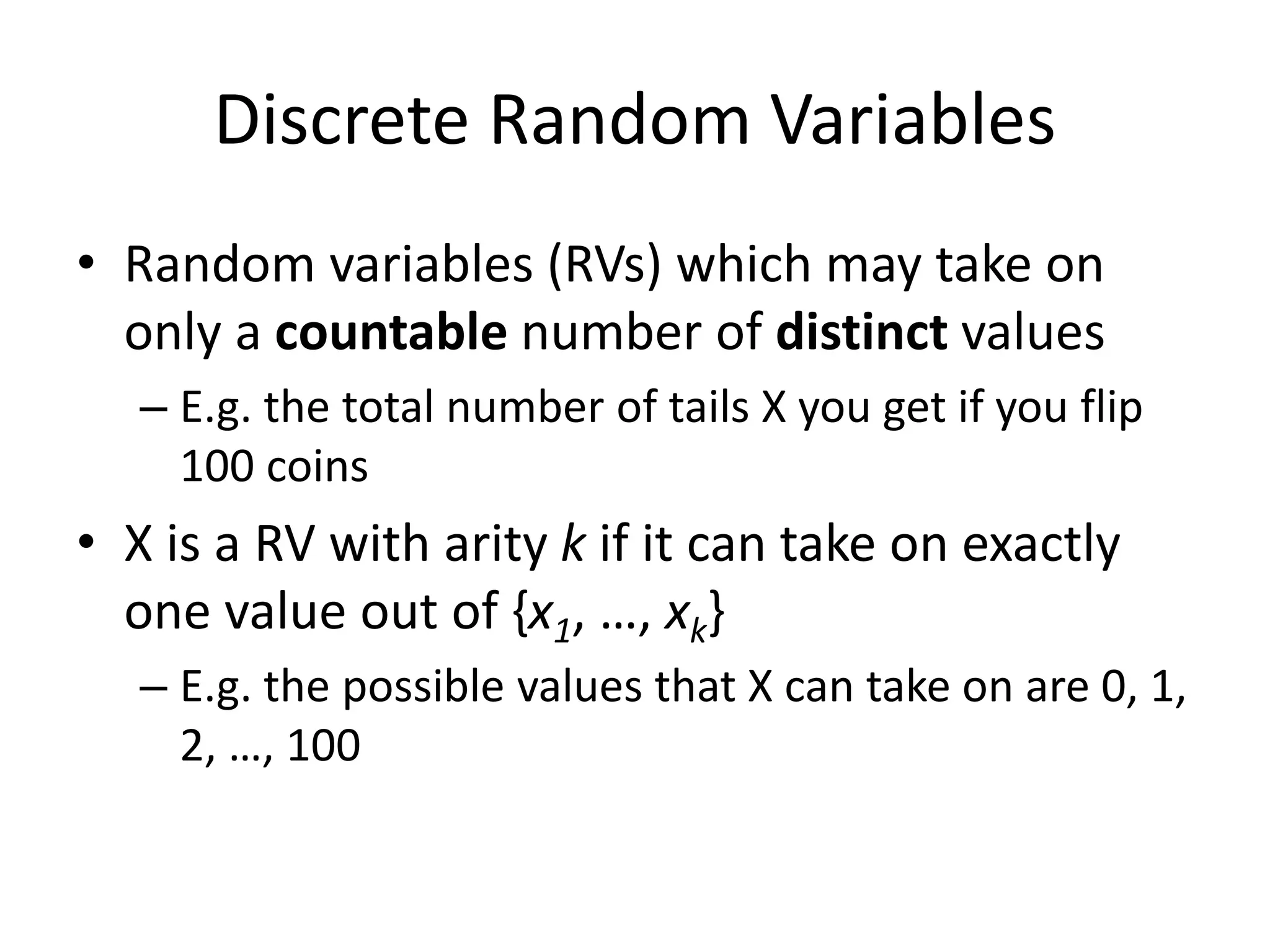 Discrete Random Variables
• Random variables (RVs) which may take on
only a countable number of distinct values
– E.g. the total number of tails X you get if you flip
100 coins
• X is a RV with arity k if it can take on exactly
one value out of {x1, …, xk}
– E.g. the possible values that X can take on are 0, 1,
2, …, 100
 