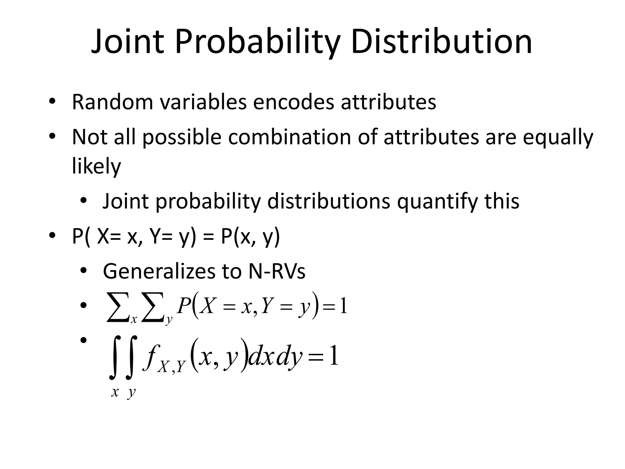 Joint Probability Distribution
• Random variables encodes attributes
• Not all possible combination of attributes are equally
likely
• Joint probability distributions quantify this
• P( X= x, Y= y) = P(x, y)
• Generalizes to N-RVs
•
•
 )
  =
=
=
x y
y
Y
x
X
P 1
,
 )
 =
x y
Y
X dxdy
y
x
f 1
,
,
 